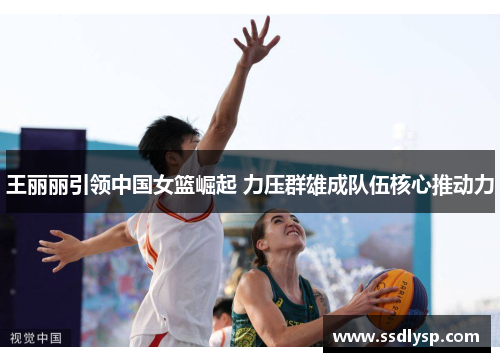 王丽丽引领中国女篮崛起 力压群雄成队伍核心推动力