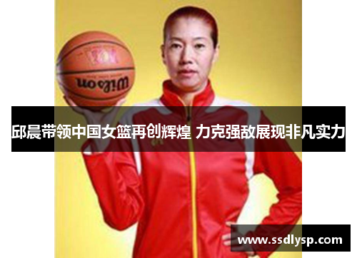 邱晨带领中国女篮再创辉煌 力克强敌展现非凡实力